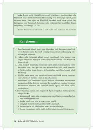 54 Kelas VII SMP/MTs Edisi Revisi
1.	£alat berjamaah adalah £alat yang dikerjakan oleh dua orang atau lebih
secara bersama-sama dan salah seorang menjadi imam sedang yang lain-
nya menjadi makmum.
2.	 Hukum £alat berjamaah adalah sunnah muakkadah, yaitu sunnah yang
sangat dianjurkan. Sebagian ulama menyatakan hukum £alat berjamaah
far«u kif±yah.
3.	 Untuk menjadi imam harus memenuhi syarat, antara lain mengetahui syarat
dan rukun £alat, serta perkara yang membatalkan £alat, fasih membaca
al-Qur'±n, paling tinggi ilmunya di bandingkan yang lain, berakal sehat,
dan ballig.
4.	 Masbµq, yaitu orang yang mengikuti imam tetapi tidak sempat membaca
surat al-F±ti¥ah bersama imam di rakaat pertama.
5.	 Keutamaan £alat berjamaah adalah menjalin silaturahmi antarsesama,
mengajarkan hidup disiplin, mencintai dan menghargai, menjaga persatuan
dan kesatuan, menahan dari kemauan sendiri (egois), dan patuh kepada
pemimpinnya.
6. Sikap kecintaan kepada £alat berjama’ah dapat diwujudkan melalui perilaku
sebagai berikut:
	a. Ketika masuk waktu £alat segera menuju masjid dan mengumandangkan
atau mendengarkan a©±n.
	 b. Ketika mendengar a©±n segera menuju masjid.
	 c. Mengajak teman-temannya untuk £alat berjama’ah.
	 d. Suka menjalin tali silaturrahim antara sesama di masjid.
	 e. Senang mendatangi majlis-majlis ta’lim untuk menuntut ilmu agama.
Maka dengan sedih Ubaidillah menyesali kelalaiannya meninggalkan £alat
berjamaah hanya demi melakukan aktivitas yang bisa ditundanya sejenak, yaitu
melayani tamu. Dan sejak itu, Ubaidillah bertekad untuk tidak pernah lagi
ketinggalan £alat berjamaah. Kebaikan £alat berjamaah tak tergantikan dengan
mengulangi ¡alat hingga 27 kali.
(Sumber: Kisah terbaik penuh hikmah 52 kisah teladan untuk anak saleh, Tim smartbook).
Rangkuman
 
