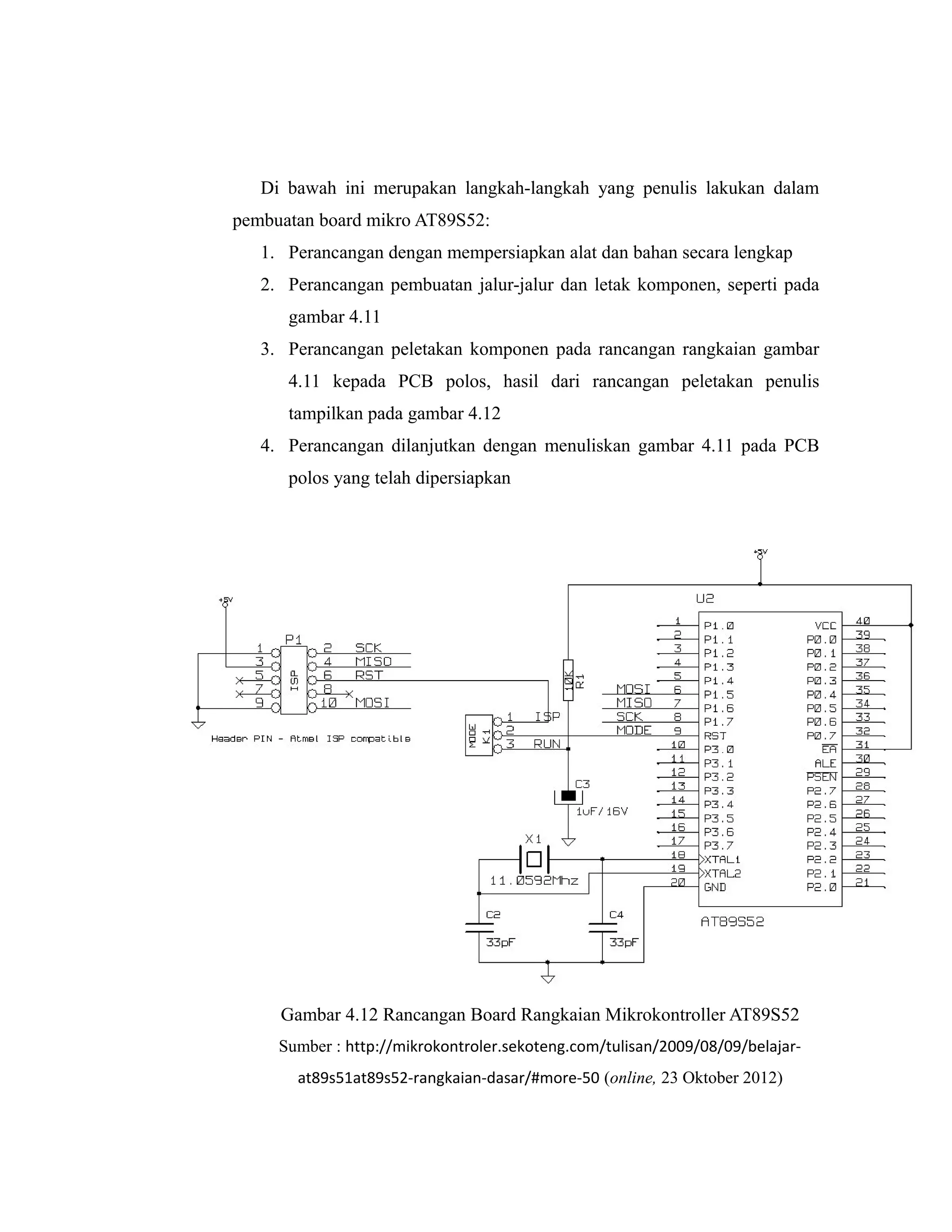 Di bawah ini merupakan langkah-langkah yang penulis lakukan dalam
pembuatan board mikro AT89S52:
   1. Perancangan dengan mempersiapkan alat dan bahan secara lengkap
   2. Perancangan pembuatan jalur-jalur dan letak komponen, seperti pada
      gambar 4.11
   3. Perancangan peletakan komponen pada rancangan rangkaian gambar
      4.11 kepada PCB polos, hasil dari rancangan peletakan penulis
      tampilkan pada gambar 4.12
   4. Perancangan dilanjutkan dengan menuliskan gambar 4.11 pada PCB
      polos yang telah dipersiapkan




     Gambar 4.12 Rancangan Board Rangkaian Mikrokontroller AT89S52
     Sumber : http://mikrokontroler.sekoteng.com/tulisan/2009/08/09/belajar-
       at89s51at89s52-rangkaian-dasar/#more-50 (online, 23 Oktober 2012)
 