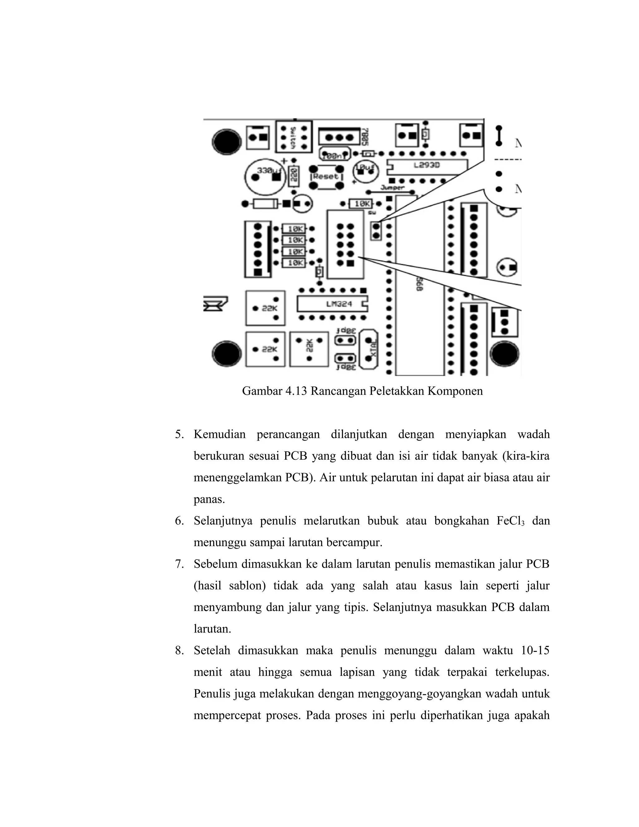 Gambar 4.13 Rancangan Peletakkan Komponen


5. Kemudian perancangan dilanjutkan dengan menyiapkan wadah
   berukuran sesuai PCB yang dibuat dan isi air tidak banyak (kira-kira
   menenggelamkan PCB). Air untuk pelarutan ini dapat air biasa atau air
   panas.
6. Selanjutnya penulis melarutkan bubuk atau bongkahan FeCl3 dan
   menunggu sampai larutan bercampur.
7. Sebelum dimasukkan ke dalam larutan penulis memastikan jalur PCB
   (hasil sablon) tidak ada yang salah atau kasus lain seperti jalur
   menyambung dan jalur yang tipis. Selanjutnya masukkan PCB dalam
   larutan.
8. Setelah dimasukkan maka penulis menunggu dalam waktu 10-15
   menit atau hingga semua lapisan yang tidak terpakai terkelupas.
   Penulis juga melakukan dengan menggoyang-goyangkan wadah untuk
   mempercepat proses. Pada proses ini perlu diperhatikan juga apakah
 