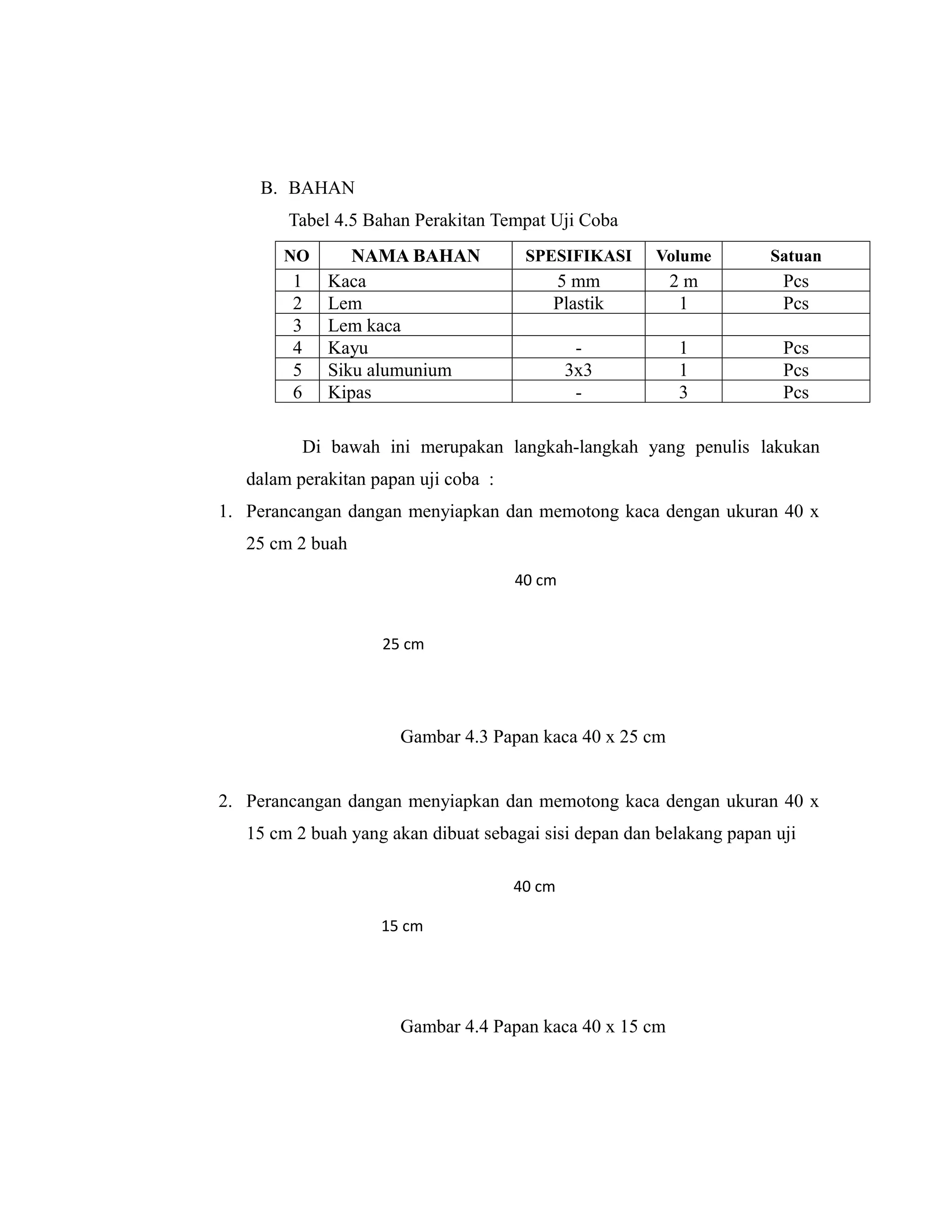 B. BAHAN
        Tabel 4.5 Bahan Perakitan Tempat Uji Coba
       NO       NAMA BAHAN             SPESIFIKASI     Volume         Satuan
         1   Kaca                         5 mm           2m             Pcs
         2   Lem                          Plastik         1             Pcs
         3   Lem kaca
         4   Kayu                              -          1             Pcs
         5   Siku alumunium                   3x3         1             Pcs
         6   Kipas                             -          3             Pcs

          Di bawah ini merupakan langkah-langkah yang penulis lakukan
   dalam perakitan papan uji coba :
1. Perancangan dangan menyiapkan dan memotong kaca dengan ukuran 40 x
   25 cm 2 buah
                                      40 cm


                    25 cm




                      Gambar 4.3 Papan kaca 40 x 25 cm


2. Perancangan dangan menyiapkan dan memotong kaca dengan ukuran 40 x
   15 cm 2 buah yang akan dibuat sebagai sisi depan dan belakang papan uji

                                      40 cm

                    15 cm




                      Gambar 4.4 Papan kaca 40 x 15 cm
 