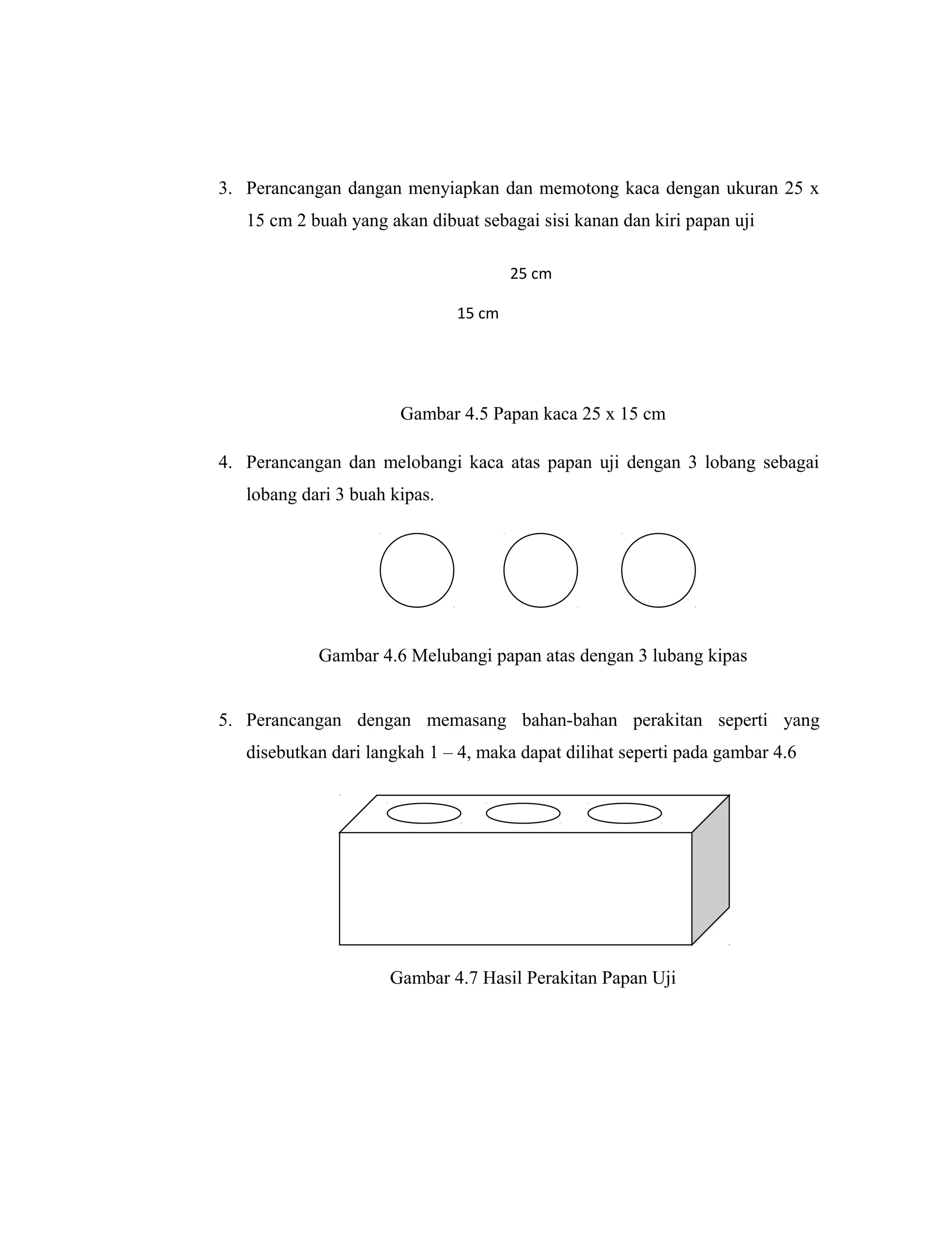 3. Perancangan dangan menyiapkan dan memotong kaca dengan ukuran 25 x
   15 cm 2 buah yang akan dibuat sebagai sisi kanan dan kiri papan uji

                                       25 cm

                               15 cm




                       Gambar 4.5 Papan kaca 25 x 15 cm

4. Perancangan dan melobangi kaca atas papan uji dengan 3 lobang sebagai
   lobang dari 3 buah kipas.




            Gambar 4.6 Melubangi papan atas dengan 3 lubang kipas


5. Perancangan dengan memasang bahan-bahan perakitan seperti yang
   disebutkan dari langkah 1 – 4, maka dapat dilihat seperti pada gambar 4.6




                      Gambar 4.7 Hasil Perakitan Papan Uji
 
