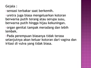 Gejala :
osensasi terbakar saat berkemih.
ouretra juga biasa mengeluarkan kotoran
berwarna putih terang atau serupa susu,
berwarna putih hingga hijau kekuningan.
oorgan genital tampak meradang dan lebih
lembek.
oPada perempuan biasanya tidak terasa
selanjutnya akan keluar kotoran dari vagina dan
iritasi di vulva yang tidak biasa.
 