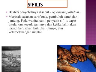  Bakteri penyebabnya disebut Treponema pallidum.
 Merusak susunan saraf otak, pembuluh darah dan
jantung. Pada wanita hamil penyakit sifilis dapat
ditularkan kepada janinnya dan ketika lahir akan
terjadi kerusakan kulit, hati, limpa, dan
keterbelakangan mental..
 