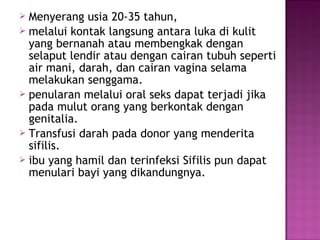  Menyerang usia 20-35 tahun,
 melalui kontak langsung antara luka di kulit
yang bernanah atau membengkak dengan
selaput lendir atau dengan cairan tubuh seperti
air mani, darah, dan cairan vagina selama
melakukan senggama.
 penularan melalui oral seks dapat terjadi jika
pada mulut orang yang berkontak dengan
genitalia.
 Transfusi darah pada donor yang menderita
sifilis.
 ibu yang hamil dan terinfeksi Sifilis pun dapat
menulari bayi yang dikandungnya.
 