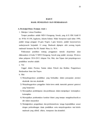 33
BAB IV
HASIL PENELITIAN DAN PEMBAHASAN
A. Deskripsi Data ( Temuan Awal )
1. Diskripsi Lokasi Penelitian
Tempat penelitian adalah MIN 8 Srengseng Sawah, yang di Jl. RM. Kahfi II
no. 49 Rt. 011/08, Jagakarsa, Jakarta Selatan. Mulai beroperasi sejak tahun 1990,
jumlah tenaga pengajar 24 guru Negeri, 2 guru honorer, jumlah karyawan/tata
usaha/pesuruh berjumlah 11 orang. Madrasah dipimpin oleh seorang kepala
madrasah bernama Ibu HJ. Haniah Mase, Lc. M.A.
Pelaksanaan penelitian tentang penggunaan metode eksperimen akan
dilaksanakan di kelas V MIN 8 Srengseng Sawah yang jumlah siswanya 80 siswa
tahun pelajaran 2014-2015. Adapun Visi, Misi, dan Tujuan dari penyelengaraan
pendidikan tersebut adalah:
a. Visi
Unggul dalam Prestasi, Santun dalam Pekerti dan Berilmu Pengetahuan
Berdasarkan Iman dan Taqwa
b. Misi
1) Menyelengarakan pendidikan yang berkualitas dalam pencapaian prestasi
akademik dan non akademik
2) Menyelenggarakan penggalian bakat siswa untuk mencetak generasi generasi
yang berprestasi
3) Mewujudkan pembelajaran dan pembiasaan dalam mempelajari ketrampilan-
ketrampilan
4) Mewujudkan pembentukan karakter Islami yang mampu mengaktualisasikan
diri dalam masyarakat
5) Meningkatkan pengetahuan dan profesionalisme tenaga kependidikan sesuai
dengan perkembangan dunia pendidikan serta menyelengarakan tata kelola
madrasah yang efektif, efisien, transparan dan akuntabel.
 