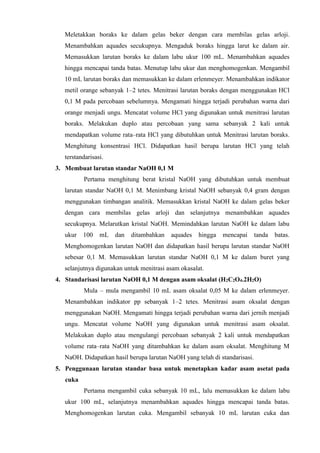 Meletakkan boraks ke dalam gelas beker dengan cara membilas gelas arloji. 
Menambahkan aquades secukupnya. Mengaduk boraks hingga larut ke dalam air. 
Memasukkan larutan boraks ke dalam labu ukur 100 mL. Menambahkan aquades 
hingga mencapai tanda batas. Menutup labu ukur dan menghomogenkan. Mengambil 
10 mL larutan boraks dan memasukkan ke dalam erlenmeyer. Menambahkan indikator 
metil orange sebanyak 1–2 tetes. Menitrasi larutan boraks dengan menggunakan HCl 
0,1 M pada percobaan sebelumnya. Mengamati hingga terjadi perubahan warna dari 
orange menjadi ungu. Mencatat volume HCl yang digunakan untuk menitrasi larutan 
boraks. Melakukan duplo atau percobaan yang sama sebanyak 2 kali untuk 
mendapatkan volume rata–rata HCl yang dibutuhkan untuk Menitrasi larutan boraks. 
Menghitung konsentrasi HCl. Didapatkan hasil berupa larutan HCl yang telah 
terstandarisasi. 
3. Membuat larutan standar NaOH 0,1 M 
Pertama menghitung berat kristal NaOH yang dibutuhkan untuk membuat 
larutan standar NaOH 0,1 M. Menimbang kristal NaOH sebanyak 0,4 gram dengan 
menggunakan timbangan analitik. Memasukkan kristal NaOH ke dalam gelas beker 
dengan cara membilas gelas arloji dan selanjutnya menambahkan aquades 
secukupnya. Melarutkan kristal NaOH. Memindahkan larutan NaOH ke dalam labu 
ukur 100 mL dan ditambahkan aquades hingga mencapai tanda batas. 
Menghomogenkan larutan NaOH dan didapatkan hasil berupa larutan standar NaOH 
sebesar 0,1 M. Memasukkan larutan standar NaOH 0,1 M ke dalam buret yang 
selanjutnya digunakan untuk menitrasi asam okasalat. 
4. Standarisasi larutan NaOH 0,1 M dengan asam oksalat (H2C2O4.2H2O) 
Mula – mula mengambil 10 mL asam oksalat 0,05 M ke dalam erlenmeyer. 
Menambahkan indikator pp sebanyak 1–2 tetes. Menitrasi asam oksalat dengan 
menggunakan NaOH. Mengamati hingga terjadi perubahan warna dari jernih menjadi 
ungu. Mencatat volume NaOH yang digunakan untuk menitrasi asam oksalat. 
Melakukan duplo atau mengulangi percobaan sebanyak 2 kali untuk mendapatkan 
volume rata–rata NaOH yang ditambahkan ke dalam asam oksalat. Menghitung M 
NaOH. Didapatkan hasil berupa larutan NaOH yang telah di standarisasi. 
5. Penggunaan larutan standar basa untuk menetapkan kadar asam asetat pada 
cuka 
Pertama mengambil cuka sebanyak 10 mL, lalu memasukkan ke dalam labu 
ukur 100 mL, selanjutnya menambahkan aquades hingga mencapai tanda batas. 
Menghomogenkan larutan cuka. Mengambil sebanyak 10 mL larutan cuka dan 
 