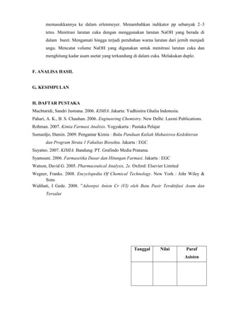 memasukkannya ke dalam erlenmeyer. Menambahkan indikator pp sebanyak 2–3 
tetes. Menitrasi larutan cuka dengan menggunakan larutan NaOH yang berada di 
dalam buret. Mengamati hingga terjadi perubahan warna larutan dari jernih menjadi 
ungu. Mencatat volume NaOH yang digunakan untuk menitrasi larutan cuka dan 
menghitung kadar asam asetat yang terkandung di dalam cuka. Melakukan duplo. 
F. ANALISA HASIL 
G. KESIMPULAN 
H. DAFTAR PUSTAKA 
Muchtaridi, Sandri Justiana. 2006. KIMIA. Jakarta: Yudhistira Ghalia Indonesia. 
Pahari, A. K., B. S. Chauhan. 2006. Engineering Chemistry. New Delhi: Laxmi Publications. 
Rohman. 2007. Kimia Farmasi Analisis. Yogyakarta : Pustaka Pelajar 
Sumardjo, Damin. 2009. Pengantar Kimia : Buku Panduan Kuliah Mahasiswa Kedokteran 
dan Program Strata 1 Fakultas Biosekta. Jakarta : EGC 
Suyatno. 2007. KIMIA. Bandung: PT. Grafindo Media Pratama. 
Syamsuni. 2006. Farmasetika Dasar dan Hitungan Farmasi. Jakarta : EGC 
Watson, David G. 2005. Pharmaceutical Analysis, 2e. Oxford: Elsevier Limited 
Wegner, Franks. 2008. Encyclopedia Of Chemical Technology. New York : Johr Wiley & 
Sons 
Widihati, I Gede. 2008. ”Adsorpsi Anion Cr (VI) oleh Batu Pasir Teraktifasi Asam dan 
Tersalut 
Tanggal Nilai Paraf 
Asisten 
 