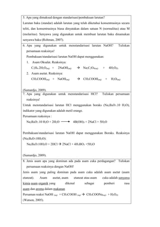 5. Apa yang dimaksud dengan standarisasi/pembakuan larutan? 
Larutan baku (standar) adalah larutan yang telah diketahui konsentrasinya secara 
teliti, dan konsentrasinya biasa dinyatakan dalam satuan N (normalitas) atau M 
(molaritas). Senyawa yang digunakan untuk membuat larutan baku dinamakan 
senyawa baku (Rohman, 2007). 
6. Apa yang digunakan untuk menstandarisasi larutan NaOH? Tuliskan 
persamaan reaksinya! 
Pembakuan/standarisasi larutan NaOH dapat menggunakan: 
1. Asam Oksalat. Reaksinya: 
C2H4.2H2O(aq) + 2NaOH(aq)  Na2C2O4(aq) + 4H2O(l) 
2. Asam asetat. Reaksinya: 
CH3COOH(aq) + NaOH(aq)  CH3COOH(aq) + H2O(aq) 
(Sumardjo, 2009). 
7. Apa yang digunakan untuk menstandarisasi HCl? Tuliskan persamaan 
reaksinya! 
Untuk menstandarisasi larutan HCl menggunakan boraks (Na2B4O7.10 H2O), 
indikator yang digunakan adalah metil orange. 
Persamaan reaksinya : 
Na2B4O7.10 H2O + 2H2O 4B(OH)3 + 2NaCl + 5H2O 
Pembakuan/standarisasi larutan NaOH dapat menggunakan Boraks. Reaksinya 
(Na2B4O710H2O): 
Na2B4O710H2O + 2HCl  2NaCl + 4H3BO3 +5H2O 
(Sumardjo, 2009). 
8. Jenis asam apa yang dominan ada pada asam cuka perdagangan? Tuliskan 
persamaan reaksinya dengan NaOH! 
Jenis asam yang paling dominan pada asam cuka adalah asam asetat (asam 
etanoat). Asam asetat, asam etanoat atau asam cuka adalah senyawa 
kimia asam organik yang dikenal sebagai pemberi rasa 
asam dan aroma dalam makanan 
Persaman reaksi NaOH (aq) + CH3COOH (aq)  CH3COONa(aq) + H2O(l) 
(Watson, 2005). 
 