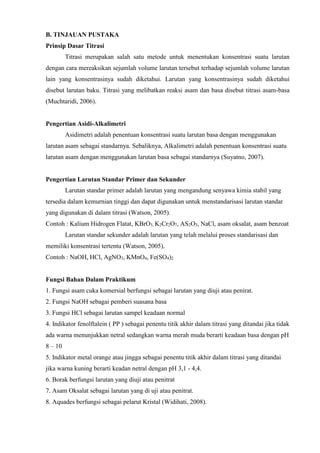 B. TINJAUAN PUSTAKA 
Prinsip Dasar Titrasi 
Titrasi merupakan salah satu metode untuk menentukan konsentrasi suatu larutan 
dengan cara mereaksikan sejumlah volume larutan tersebut terhadap sejumlah volume larutan 
lain yang konsentrasinya sudah diketahui. Larutan yang konsentrasinya sudah diketahui 
disebut larutan baku. Titrasi yang melibatkan reaksi asam dan basa disebut titrasi asam-basa 
(Muchtaridi, 2006). 
Pengertian Asidi-Alkalimetri 
Asidimetri adalah penentuan konsentrasi suatu larutan basa dengan menggunakan 
larutan asam sebagai standarnya. Sebaliknya, Alkalimetri adalah penentuan konsentrasi suatu 
larutan asam dengan menggunakan larutan basa sebagai standarnya (Suyatno, 2007). 
Pengertian Larutan Standar Primer dan Sekunder 
Larutan standar primer adalah larutan yang mengandung senyawa kimia stabil yang 
tersedia dalam kemurnian tinggi dan dapat digunakan untuk menstandarisasi larutan standar 
yang digunakan di dalam titrasi (Watson, 2005). 
Contoh : Kalium Hidrogen Flatat, KBrO3, K2Cr2O7, AS2O3, NaCl, asam oksalat, asam benzoat 
Larutan standar sekunder adalah larutan yang telah melalui proses standarisasi dan 
memiliki konsentrasi tertentu (Watson, 2005). 
Contoh : NaOH, HCl, AgNO3, KMnO4, Fe(SO4)2 
Fungsi Bahan Dalam Praktikum 
1. Fungsi asam cuka komersial berfungsi sebagai larutan yang diuji atau penirat. 
2. Fungsi NaOH sebagai pemberi suasana basa 
3. Fungsi HCl sebagai larutan sampel keadaan normal 
4. Indikator fenolftalein ( PP ) sebagai penentu titik akhir dalam titrasi yang ditandai jika tidak 
ada warna menunjukkan netral sedangkan warna merah muda berarti keadaan basa dengan pH 
8 – 10 
5. Indikator metal orange atau jingga sebagai penentu titik akhir dalam titrasi yang ditandai 
jika warna kuning berarti keadan netral dengan pH 3,1 - 4,4. 
6. Borak berfungsi larutan yang diuji atau penitrat 
7. Asam Oksalat sebagai larutan yang di uji atau penitrat. 
8. Aquades berfungsi sebagai pelarut Kristal (Widihati, 2008). 
 