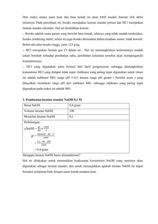 Dari reaksi antara asam kuat dan basa lemah itu akan lebih mudah diamati titik akhir 
titrasinya. Pada percobaan ini, boraks merupakan larutan standar primer dan HCl merupakan 
larutan standar sekunder. Hal ini disebabkan kerena : 
-. Boraks adalah suatu garam yang bersifat basa lemah, sifatnya yang tidak mudah teroksidasi, 
boraks cenderung stabil, selain itu juga boraks ditemukan dalam keadaan murni, tidak korosif. 
Bobot ekivalen boraks tinggi, yaitu 123 g/aq. 
-. HCl merupakan larutan gas Cl dalam air . Hal ini memungkinkan kelarutannya mudah 
sekali berubah terhadap perubahan suhu, perubahan kelarutan tersebut akan mempengaruhi 
konsentrasinya. 
-. HCl yang digunakan yaitu berasal dari hasil pengenceran sehingga dimungkinkan 
konsentrasi HCl yang didapat tidak tepat. Indikator yang paling tepat digunakan untuk titrasi 
ini adalah indikator MO, range pH 3-4,5, karena range pH garam ( bersifat asam ) yang 
dihasilkan mendekati range pH dari indikator MO, sehingga indikator yang paling tepat 
digunakan pada reaksi ini adalah MO. 
3. Pembuatan larutan standar NaOH 0,1 M 
Berat NaOH 0,4 gram 
Volume larutan NaOH 100 
Molaritas larutan NaOH 0,1 
Perhitungan: 
MNaOH = 
푔푟 
푀푟 
푥 
1000 
푉 
gr = 
푀푁푎푂퐻 . 푀푟 . 푉 
1000 
= 
0,1 . 40 . 100 
1000 
= 0,4 gram 
Mengapa larutan NaOH harus distandarisasi? 
Hal ini dilakukan untuk memastikan keakuratan konsentrasi NaOH yang nantinya akan 
digunakan sebagai larutan standar, dan untuk menunjukkan apakah larutan NaOH ini dapat 
bereaksi sempurna baik dengan asam lemah maupun kuat. 
 