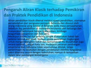 Pengaruh Aliran Klasik terhadap Pemikiran
dan Praktek Pendidikan di Indonesia
 Aliran pendidikan klasik dikenal melalui upaya pendidikan, utamanya
persekolahan dari penguasa penjajah Belanda dan disusul oleh
orang Indonesia yang belajar di Belanda pada masa penjajahanan.
Sebelum itu, pendidikan di Indonesia terutama oleh keluarga dan
masyarakat (kelompok belajar/padepokan, lembaga
keagamaan/pesantren dan lain-lain).
Meskipun dalam hal-hal tertentu sangat diutamakan bakat dan
potensi lainnya dari anak. Namun upaya penciptaan lingkungan
untuk mengembangkan bakat dan kemampuan itu diusahakan juga
secara optimal. Dengan kata lain, meskipun peranan pandangan
empirisme dan nativisme tidak sepenuhnya ditolak, tetapi
penerimaan itu dilakukan dengan pendekatan eklektis fungsional
yakni diterima sesuia dengan kebutuhan, namun di tempatkan
dalam latar pandangan konvergensi
 