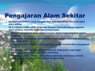 Pengajaran Alam Sekitar
 Gerakan pendidikan yang mengajarkan atau mendekat kan anak pada
alam sekitar
 FR.A.FINGER (1808-1888) di Jerman dengan heitmakunde(pengajaran
alam sekitar), memiliki beberapa prinsip yaitu:
a. Dengan pengajaran alam sekitar ini guru dapat memeragakan secara
langsung.
b. Pengajaran alam sekitar memberikan kesempatan sebanyak-banyaknya
agar anak aktif.
c. Pengajaran alam sekitar memungkinkan untuk memberikan pengajaran
totalitas
d. Pengajaran alam sekitar memberi kepada anak bahan apersepsi
intelektual yang kokoh dan tidak verbalitas.
e. Pengajaran alam sekitar memberikan apersepsi emosional, karena
alam mempunyai ikatan emosional dengan anak.
 
