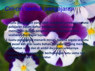 Ciri-ciri bentuk pengajaran
1.Suatu pengajaran yang tidak mengenal pembagian mata
pelajaran dalam daftar pengajaran , tetapi guru
memahami tujuan pengajaran dan mengarah kan
usahanya mencapai tujuan.
2.Suatu pengajaran menarik minat , karena segala sesuatu
di pusat kan atas suatu bahan pengajaran yang menarik
perhatian anak dan di ambil dari alam sekitarnya.
3.Segala bahan pengajaran berhubungan satu sama lain
seerat-erat nya secara teratur.
 