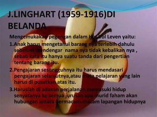 J.LINGHART (1959-1916)DI
BELANDA
Mengemukakan pegangan dalam Het Vol Leven yaitu:
1.Anak harus mengetahui barang nya terlebih dahulu
sebelum mendengar nama nya tidak kebalikan nya ,
sebab kata itu hanya suatu tanda dari pengertian
tentang barang itu.
2.Pengajaran sesungguhnya itu harus mendasari
pengajaran selanjutnya,atau mata pelajaran yang lain
harus di pusatkan atas itu.
3.Haruslah di adakan perjalanan memasuki hidup
senyatanya ke semua jurusan apa murid faham akan
hubungan antara bermacam-macam lapangan hidupnya
 