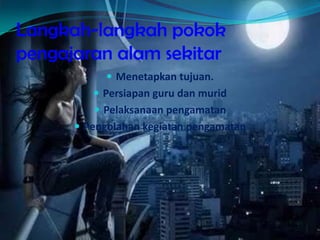 Langkah-langkah pokok
pengajaran alam sekitar
 Menetapkan tujuan.
 Persiapan guru dan murid
 Pelaksanaan pengamatan
 Pengolahan kegiatan pengamatan
 