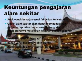 Keuntungan pengajaran
alam sekitar
 Anak –anak bekerja sesuai fakta dan kenyataan
 Obyek alam sekitar akan dapat membangkitkan
perhatian spontan dari anak-anakyang akan
mendorongnya melakukan kegiatan dengan sepenuh
hati
 Anak akan aktif dan kreatif
 Bahan yang di ajar kan lebih praktis
 Anak –anak di jadikan subyek bagi alam sekitarnya
 