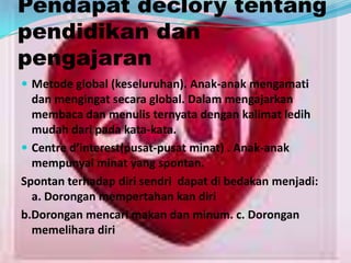 Pendapat declory tentang
pendidikan dan
pengajaran
 Metode global (keseluruhan). Anak-anak mengamati
dan mengingat secara global. Dalam mengajarkan
membaca dan menulis ternyata dengan kalimat ledih
mudah dari pada kata-kata.
 Centre d’interest(pusat-pusat minat) . Anak-anak
mempunyai minat yang spontan.
Spontan terhadap diri sendri dapat di bedakan menjadi:
a. Dorongan mempertahan kan diri
b.Dorongan mencari makan dan minum. c. Dorongan
memelihara diri
 