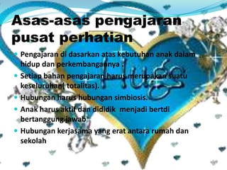 Asas-asas pengajaran
pusat perhatian
 Pengajaran di dasarkan atas kebutuhan anak dalam
hidup dan perkembangannya .
 Setiap bahan pengajaran harus merupakan suatu
keseluruhan( totalitas).
 Hubungan harus hubungan simbiosis.
 Anak harus aktif dan dididik menjadi bertdi
bertanggung jawab
 Hubungan kerjasama yang erat antara rumah dan
sekolah
 