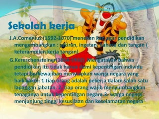 Sekolah kerja
J.A.Comenius (1592-1670) menekan kan agar pendidikan
mengembangkan : pikiran, ingatan, bahasa dan tangan (
keterampilan kerja tangan)
G.Kereschensteiner(1854-1932) Mengatakan bahwa
pendidikan itu tidak hanya demi kepentingan individu
tetapi berkewajiban menyiapkan warga negara yang
baik yakni: 1.tiap orang adalah pekerja dalam salah satu
lapangan jabatan. 2. tiap orang wajib menyumbangkan
tenaganya untuk kepentingan negara.3. warga negara
menjunjung tinggi kesusilaan dan keselamatan negara
 