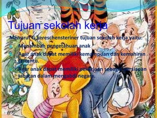 Tujuan sekolah kerja
Menurut G.kereschensteriner tujuan sekolah kerja yaitu:
a. Menambah pengetahuan anak
b. Agar anak dapat memiliki kemampuan dan kemahiran
tertentu.
c. Agar anak dapat memiliki pekerjaan sebagai persiapan
jabatan dalam mengabdi negara.
 