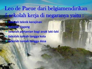 Leo de Paeue dari belgiamendirikan
5 sekolah kerja di negaranya yaitu :
 Sekolah teknik kerajinan
 Sekolah dagang
 Sekolah pertanian bagi anak laki-laki
 Sekolah rumah tangga kota
 Sekolah rumah tangga desa
 