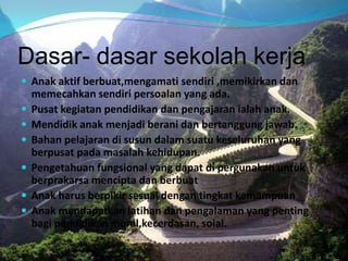 Dasar- dasar sekolah kerja
 Anak aktif berbuat,mengamati sendiri ,memikirkan dan
memecahkan sendiri persoalan yang ada.
 Pusat kegiatan pendidikan dan pengajaran ialah anak.
 Mendidik anak menjadi berani dan bertanggung jawab.
 Bahan pelajaran di susun dalam suatu keseluruhan yang
berpusat pada masalah kehidupan.
 Pengetahuan fungsional yang dapat di pergunakan untuk
berprakarsa mencipta dan berbuat
 Anak harus berpikir sesuai dengan tingkat kemampuan
 Anak mendapatkan latihan dan pengalaman yang penting
bagi pendidikan moral,kecerdasan, soial.
 
