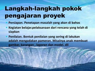 Langkah-langkah pokok
pengajaran proyek
 Persiapan. Penetapan masalah yang akan di bahas
 Kegiatan belajar.pelaksanaan dari rencana yang telah di
siapkan
 Penilaian. Bentuk penilaian yang sering di lakukan
adalah mengadakan pameran. Misalnya anak membuat
gambar, karangan , laporan dan model. dll
 