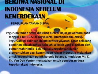BERJIWA NASIONAL DI
INDONESIA SEBELUM
KEMERDEKAAN
 PERGURUAN TAMAN SISWA
Peguruan taman siswa didirikan oleh Ki Hajar Dewantara pada
tanggal 3 Juli 1922 di Yogyakarta. (Burhanuddin, 2010).
Peguruan ini didirikan dalam bentuk yayasan. Latar belakang
pendirian adalah bahwa sekolah-sekolah yang didirikan oleh
pemerintah Hindia Belanda sesungguhnya tidaklah
diperuntuhkan bagi kepentingan rakyat Indonesia melainkan
untuk kepentingan politik kolonia Belanda, meskipun Mr. C.
Th. Van Den Venter mengatakan untuk penebusan dosa
kepada rakyat Indonesia.
 