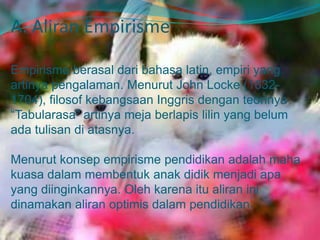A. Aliran Empirisme
Empirisme berasal dari bahasa latin, empiri yang
artinya pengalaman. Menurut John Locke (1632-
1704), filosof kebangsaan Inggris dengan teorinya
“Tabularasa” artinya meja berlapis lilin yang belum
ada tulisan di atasnya.
Menurut konsep empirisme pendidikan adalah maha
kuasa dalam membentuk anak didik menjadi apa
yang diinginkannya. Oleh karena itu aliran ini
dinamakan aliran optimis dalam pendidikan.
 