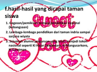 f.hasil-hasil yang dicapai taman
siswa
1. Gagasan/pemikiran tentang pendidikan nasional
(kebangsaan)
2. Lembaga-lembaga pendidikan dari taman indria sampai
sarjana wiyata
3. Sejumlah alumni perguruan yang telah menjadi tokoh
nasional seperti Ki Hajar Dewantara, Ki Mangusarkoro,
Ki Suratman
 