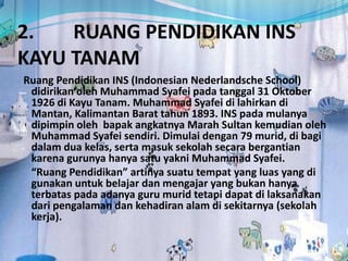2. RUANG PENDIDIKAN INS
KAYU TANAM
Ruang Pendidikan INS (Indonesian Nederlandsche School)
didirikan oleh Muhammad Syafei pada tanggal 31 Oktober
1926 di Kayu Tanam. Muhammad Syafei di lahirkan di
Mantan, Kalimantan Barat tahun 1893. INS pada mulanya
dipimpin oleh bapak angkatnya Marah Sultan kemudian oleh
Muhammad Syafei sendiri. Dimulai dengan 79 murid, di bagi
dalam dua kelas, serta masuk sekolah secara bergantian
karena gurunya hanya satu yakni Muhammad Syafei.
“Ruang Pendidikan” artinya suatu tempat yang luas yang di
gunakan untuk belajar dan mengajar yang bukan hanya
terbatas pada adanya guru murid tetapi dapat di laksanakan
dari pengalaman dan kehadiran alam di sekitarnya (sekolah
kerja).
 