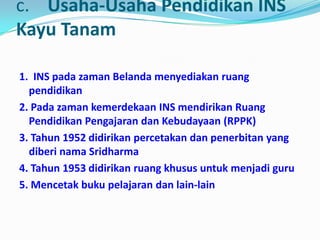 c. Usaha-Usaha Pendidikan INS
Kayu Tanam
1. INS pada zaman Belanda menyediakan ruang
pendidikan
2. Pada zaman kemerdekaan INS mendirikan Ruang
Pendidikan Pengajaran dan Kebudayaan (RPPK)
3. Tahun 1952 didirikan percetakan dan penerbitan yang
diberi nama Sridharma
4. Tahun 1953 didirikan ruang khusus untuk menjadi guru
5. Mencetak buku pelajaran dan lain-lain
 