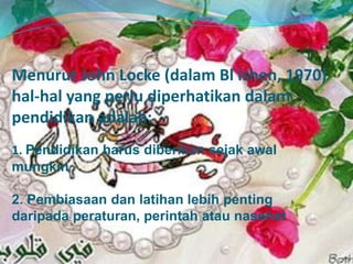 Menurut John Locke (dalam Bl ishen, 1970)
hal-hal yang perlu diperhatikan dalam
pendidikan adalah:
1. Pendidikan harus diberikan sejak awal
mungkin
2. Pembiasaan dan latihan lebih penting
daripada peraturan, perintah atau nasehat
 