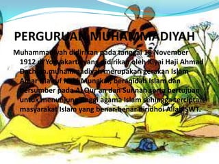 PERGURUAN MUHAMMADIYAH
Muhammadiyah didirikan pada tanggal 18 November
1912 di Yogyakarta yang didirikan oleh Kiyai Haji Ahmad
Dachlan.muhammadiyah merupakan gerakan Islam
Amar Ma’ruf Nahi Mungkar, beraqidah Islam dan
bersumber pada Al Qur’an dan Sunnah serta bertujuan
untuk menunjung tinggi agama Islam sehingga tercipta
masyarakat Islam yang benar-benar diridhoi Allah SWT.
 