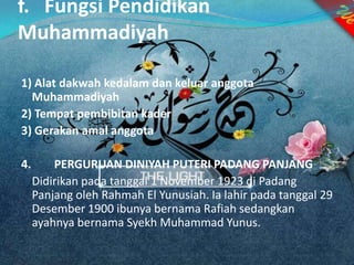 f. Fungsi Pendidikan
Muhammadiyah
1) Alat dakwah kedalam dan keluar anggota
Muhammadiyah
2) Tempat pembibitan kader
3) Gerakan amal anggota
4. PERGURUAN DINIYAH PUTERI PADANG PANJANG
Didirikan pada tanggal 1 November 1923 di Padang
Panjang oleh Rahmah El Yunusiah. Ia lahir pada tanggal 29
Desember 1900 ibunya bernama Rafiah sedangkan
ayahnya bernama Syekh Muhammad Yunus.
 