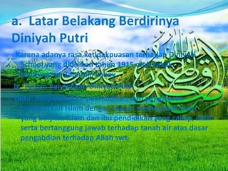 a. Latar Belakang Berdirinya
Diniyah Putri
Karena adanya rasa ketidakpuasan terhadap Diniyah
School yang didirikan tahun 1915 oleh kakak
kandungnya Zainudin Labay.
b. Tujuan Pendidikan Diniyah Putri
Yaitu: melaksanakan penndidikan dan pengajaran
berdasarkan Islam dengan tujuan membentuk putri
yang berjiwa Islam dan ibu pendidikan yang cakap, aktif
serta bertanggung jawab terhadap tanah air atas dasar
pengabdian terhadap Allah swt.
 