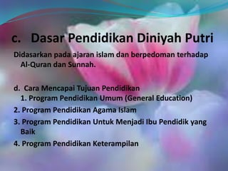 c. Dasar Pendidikan Diniyah Putri
Didasarkan pada ajaran islam dan berpedoman terhadap
Al-Quran dan Sunnah.
d. Cara Mencapai Tujuan Pendidikan
1. Program Pendidikan Umum (General Education)
2. Program Pendidikan Agama Islam
3. Program Pendidikan Untuk Menjadi Ibu Pendidik yang
Baik
4. Program Pendidikan Keterampilan
 