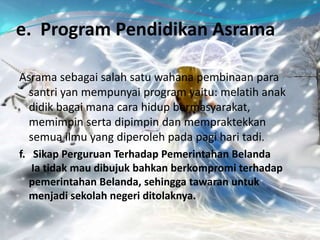 e. Program Pendidikan Asrama
Asrama sebagai salah satu wahana pembinaan para
santri yan mempunyai program yaitu: melatih anak
didik bagai mana cara hidup bermasyarakat,
memimpin serta dipimpin dan mempraktekkan
semua ilmu yang diperoleh pada pagi hari tadi.
f. Sikap Perguruan Terhadap Pemerintahan Belanda
Ia tidak mau dibujuk bahkan berkompromi terhadap
pemerintahan Belanda, sehingga tawaran untuk
menjadi sekolah negeri ditolaknya.
 