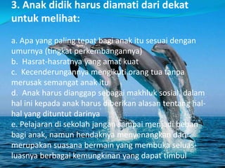 3. Anak didik harus diamati dari dekat
untuk melihat:
a. Apa yang paling tepat bagi anak itu sesuai dengan
umurnya (tingkat perkembangannya)
b. Hasrat-hasratnya yang amat kuat
c. Kecenderungannya mengikuti orang tua tanpa
merusak semangat anak itu
d. Anak harus dianggap sebagai makhluk sosial, dalam
hal ini kepada anak harus diberikan alasan tentang hal-
hal yang dituntut darinya
e. Pelajaran di sekolah jangan sampai menjadi beban
bagi anak, namun hendaknya menyenangkan dan
merupakan suasana bermain yang membuka seluas-
luasnya berbagai kemungkinan yang dapat timbul
 