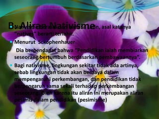 B. Aliran Nativisme Nativisme berasal dari bahasa Latin, asal katanya
“natives” berarti terlahir.
 Menurut Sckophenhauer
Dia berpendapat bahwa “Pendidikan ialah membiarkan
seseorang bertumbuh berdasarkan pembawaannya”.
 Bagi nativisme, lingkungan sekitar tidak ada artinya,
sebab lingkungan tidak akan berdaya dalam
mempengaruhi perkembangan, dan pendidikan tidak
berpengaruh sama sekali terhadap perkembangan
seseorang. Oleh karena itu aliran ini merupakan aliran
pesimis dalam pendidikan (pesimisme)
 