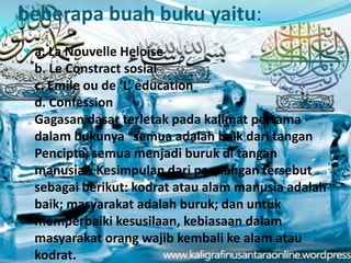 beberapa buah buku yaitu:
 a. La Nouvelle Heloise
b. Le Constract sosial
c. Emile ou de ‘L’ education
d. Confession
Gagasan dasar terletak pada kalimat pertama
dalam bukunya “semua adalah baik dari tangan
Pencipta, semua menjadi buruk di tangan
manusia”. Kesimpulan dari pandangan tersebut
sebagai berikut: kodrat atau alam manusia adalah
baik; masyarakat adalah buruk; dan untuk
memperbaiki kesusilaan, kebiasaan dalam
masyarakat orang wajib kembali ke alam atau
kodrat.
 