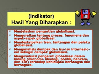 ((IInnddiikkaattoorr)) 
HHaassiill YYaanngg DDiihhaarraappkkaann :: 
 MMeennjjeellaasskkaann ppeennggeerrttiiaann gglloobbaalliissaassii.. 
 MMeenngguurraaiikkaann tteennttaanngg pprroosseess,, ffeennoommeennaa ddaann 
aassppeekk--aassppeekk gglloobbaalliissaassii.. 
 MMeennddeesskkrriippssiikkaann ttrreenn,, ttaannttaannggaann ddaann ppeellaakkuu 
gglloobbaalliissaassii.. 
 MMeennggaannaalliissiiss ddaammppaakk ddaann iissuu--iissuu iinntteerrnnaassiioo-- 
nnaall sseebbaaggaaii ddaammppaakk gglloobbaalliissaassii.. 
 MMeennggeevvaalluuaassii ppeennggaarruuhh gglloobbaalliissaassii ddaallaamm 
bbiiddaanngg ((eekkoonnoommii,, iiddeeoollooggii,, ppoolliittiikk,, hhaannkkaamm,, 
ddaann TTIIKK)) tteerrhhaaddaapp kkeehhiidduuppaann bbeerrbbaannggssaa ddaann 
bbeerrnneeggaarraa.. 
 