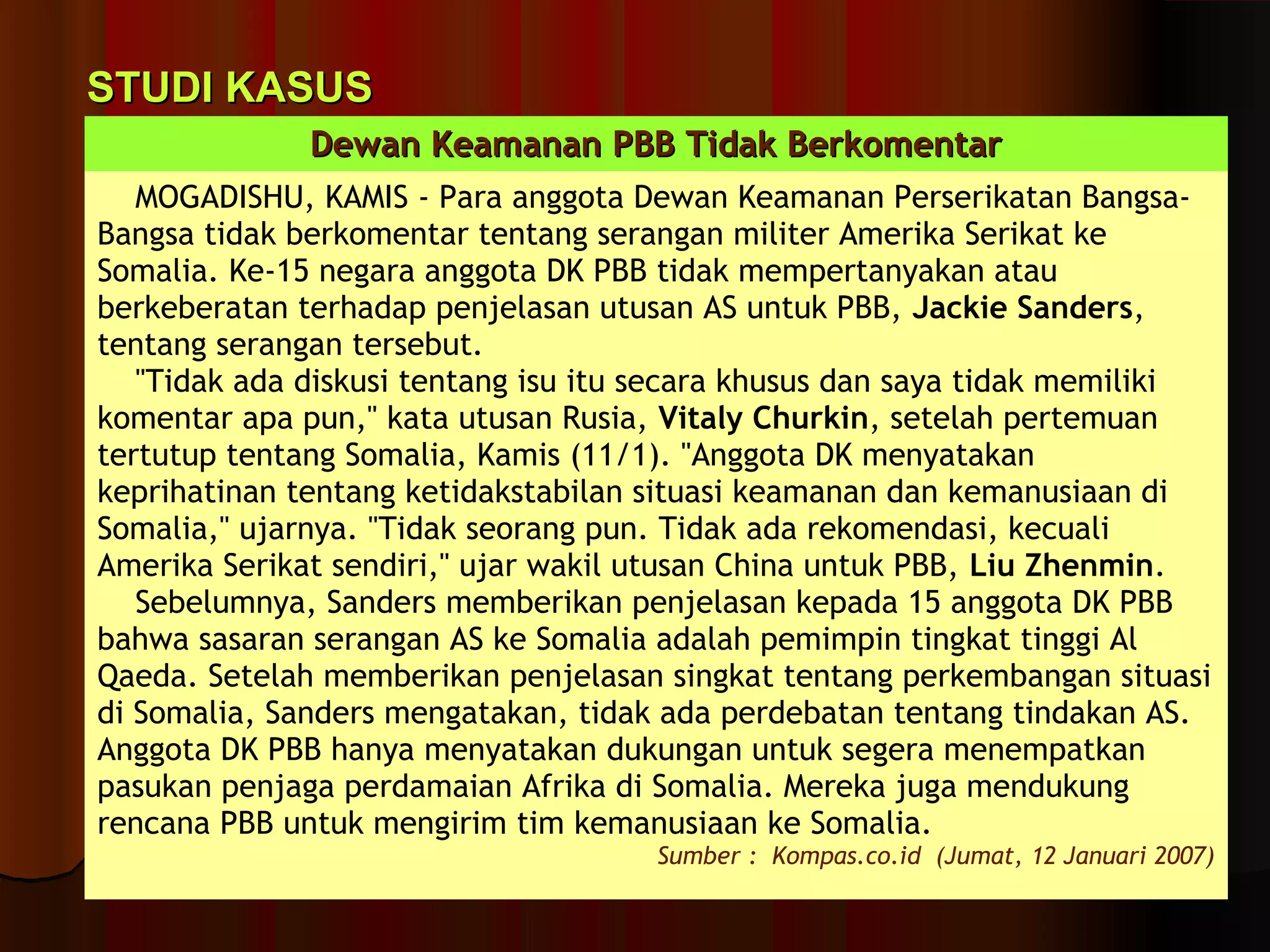 SSTTUUDDII KKAASSUUSS 
DDeewwaann KKeeaammaannaann PPBBBB TTiiddaakk BBeerrkkoommeennttaarr 
MOGADISHU, KAMIS - Para anggota Dewan Keamanan Perserikatan Bangsa- 
Bangsa tidak berkomentar tentang serangan militer Amerika Serikat ke 
Somalia. Ke-15 negara anggota DK PBB tidak mempertanyakan atau 
berkeberatan terhadap penjelasan utusan AS untuk PBB, Jackie Sanders, 
tentang serangan tersebut. 
"Tidak ada diskusi tentang isu itu secara khusus dan saya tidak memiliki 
komentar apa pun," kata utusan Rusia, Vitaly Churkin, setelah pertemuan 
tertutup tentang Somalia, Kamis (11/1). "Anggota DK menyatakan 
keprihatinan tentang ketidakstabilan situasi keamanan dan kemanusiaan di 
Somalia," ujarnya. "Tidak seorang pun. Tidak ada rekomendasi, kecuali 
Amerika Serikat sendiri," ujar wakil utusan China untuk PBB, Liu Zhenmin. 
Sebelumnya, Sanders memberikan penjelasan kepada 15 anggota DK PBB 
bahwa sasaran serangan AS ke Somalia adalah pemimpin tingkat tinggi Al 
Qaeda. Setelah memberikan penjelasan singkat tentang perkembangan situasi 
di Somalia, Sanders mengatakan, tidak ada perdebatan tentang tindakan AS. 
Anggota DK PBB hanya menyatakan dukungan untuk segera menempatkan 
pasukan penjaga perdamaian Afrika di Somalia. Mereka juga mendukung 
rencana PBB untuk mengirim tim kemanusiaan ke Somalia. 
Sumber : Kompas.co.id (Jumat, 12 Januari 2007) 
 