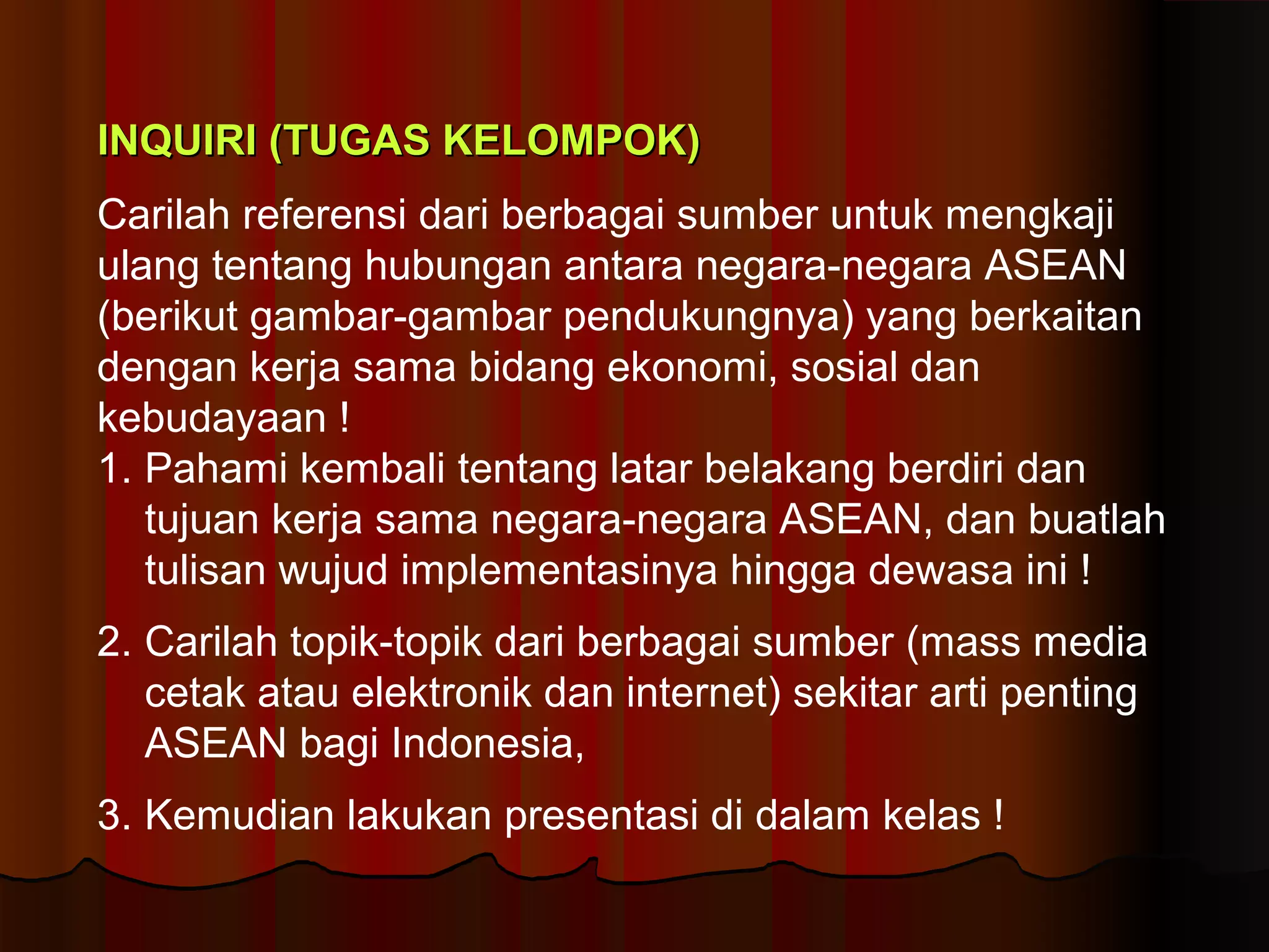 IINNQQUUIIRRII ((TTUUGGAASS KKEELLOOMMPPOOKK)) 
Carilah referensi dari berbagai sumber untuk mengkaji 
ulang tentang hubungan antara negara-negara ASEAN 
(berikut gambar-gambar pendukungnya) yang berkaitan 
dengan kerja sama bidang ekonomi, sosial dan 
kebudayaan ! 
1. Pahami kembali tentang latar belakang berdiri dan 
tujuan kerja sama negara-negara ASEAN, dan buatlah 
tulisan wujud implementasinya hingga dewasa ini ! 
2. Carilah topik-topik dari berbagai sumber (mass media 
cetak atau elektronik dan internet) sekitar arti penting 
ASEAN bagi Indonesia, 
3. Kemudian lakukan presentasi di dalam kelas ! 
 