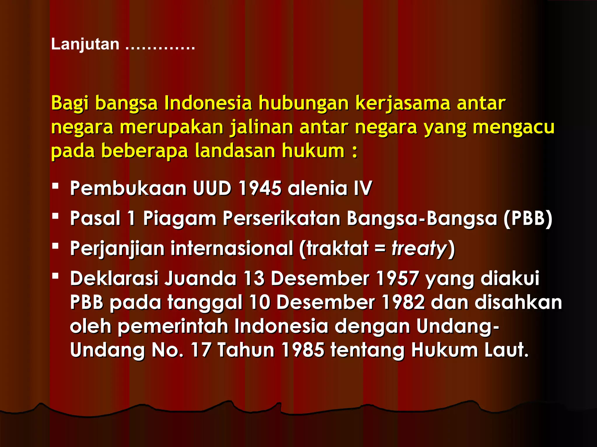 Lanjutan …………. 
BBaaggii bbaannggssaa IInnddoonneessiiaa hhuubbuunnggaann kkeerrjjaassaammaa aannttaarr 
nneeggaarraa mmeerruuppaakkaann jjaalliinnaann aannttaarr nneeggaarraa yyaanngg mmeennggaaccuu 
ppaaddaa bbeebbeerraappaa llaannddaassaann hhuukkuumm :: 
 PPeemmbbuukkaaaann UUUUDD 11994455 aalleenniiaa IIVV 
 PPaassaall 11 PPiiaaggaamm PPeerrsseerriikkaattaann BBaannggssaa--BBaannggssaa ((PPBBBB)) 
 PPeerrjjaannjjiiaann iinntteerrnnaassiioonnaall ((ttrraakkttaatt == ttrreeaattyy)) 
 DDeekkllaarraassii JJuuaannddaa 1133 DDeesseemmbbeerr 11995577 yyaanngg ddiiaakkuuii 
PPBBBB ppaaddaa ttaannggggaall 1100 DDeesseemmbbeerr 11998822 ddaann ddiissaahhkkaann 
oolleehh ppeemmeerriinnttaahh IInnddoonneessiiaa ddeennggaann UUnnddaanngg-- 
UUnnddaanngg NNoo.. 1177 TTaahhuunn 11998855 tteennttaanngg HHuukkuumm LLaauutt.. 
 