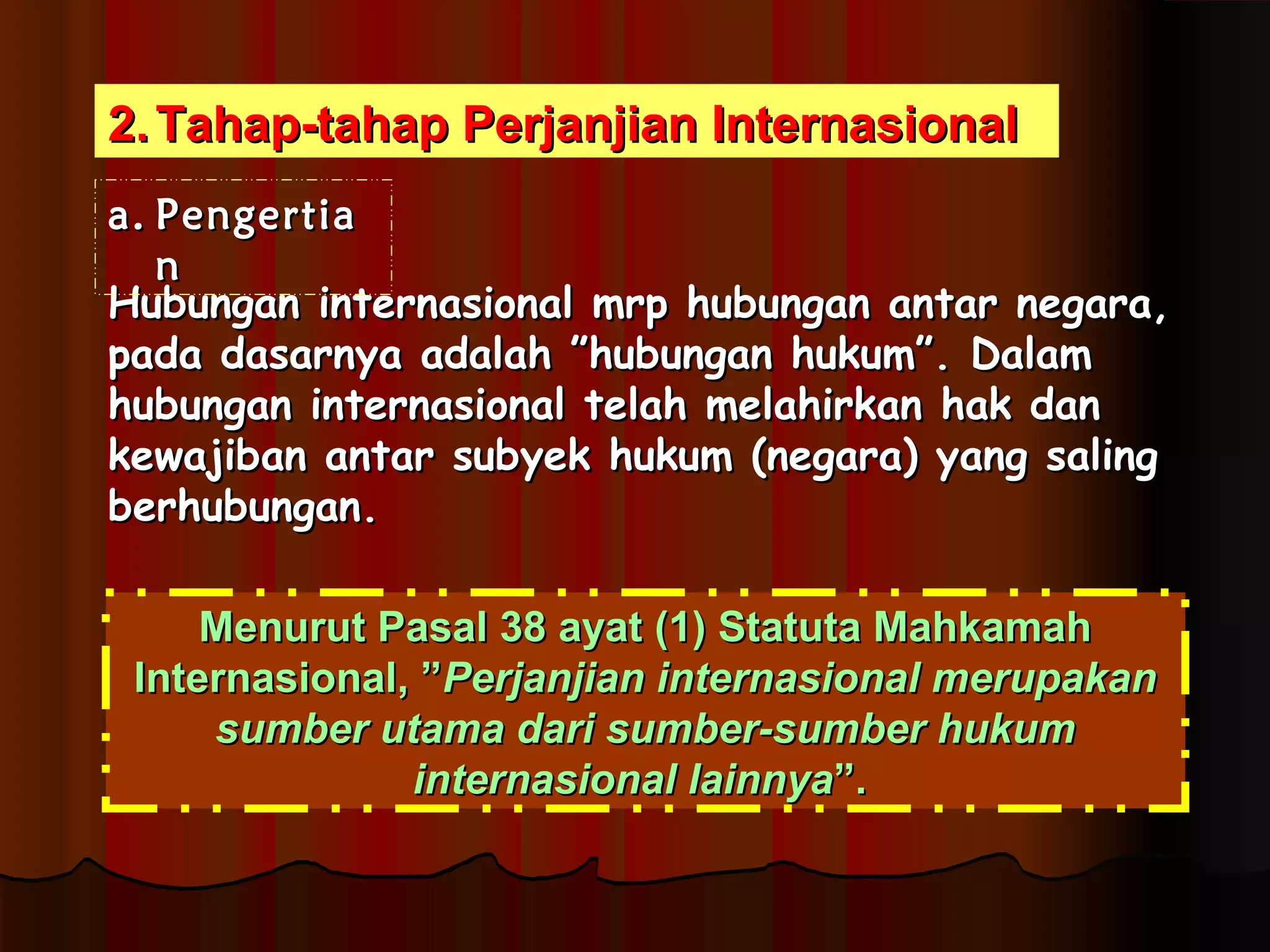 22..TTaahhaapp--ttaahhaapp PPeerrjjaannjjiiaann IInntteerrnnaassiioonnaall 
aa.. PPeennggeerrttiiaa 
nn 
HHuubbuunnggaann iinntteerrnnaassiioonnaall mmrrpp hhuubbuunnggaann aannttaarr nneeggaarraa,, 
ppaaddaa ddaassaarrnnyyaa aaddaallaahh ””hhuubbuunnggaann hhuukkuumm””.. DDaallaamm 
hhuubbuunnggaann iinntteerrnnaassiioonnaall tteellaahh mmeellaahhiirrkkaann hhaakk ddaann 
kkeewwaajjiibbaann aannttaarr ssuubbyyeekk hhuukkuumm ((nneeggaarraa)) yyaanngg ssaalliinngg 
bbeerrhhuubbuunnggaann.. 
MMeennuurruutt PPaassaall 3388 aayyaatt ((11)) SSttaattuuttaa MMaahhkkaammaahh 
IInntteerrnnaassiioonnaall,, ””PPeerrjjaannjjiiaann iinntteerrnnaassiioonnaall mmeerruuppaakkaann 
ssuummbbeerr uuttaammaa ddaarrii ssuummbbeerr--ssuummbbeerr hhuukkuumm 
iinntteerrnnaassiioonnaall llaaiinnnnyyaa””.. 
 