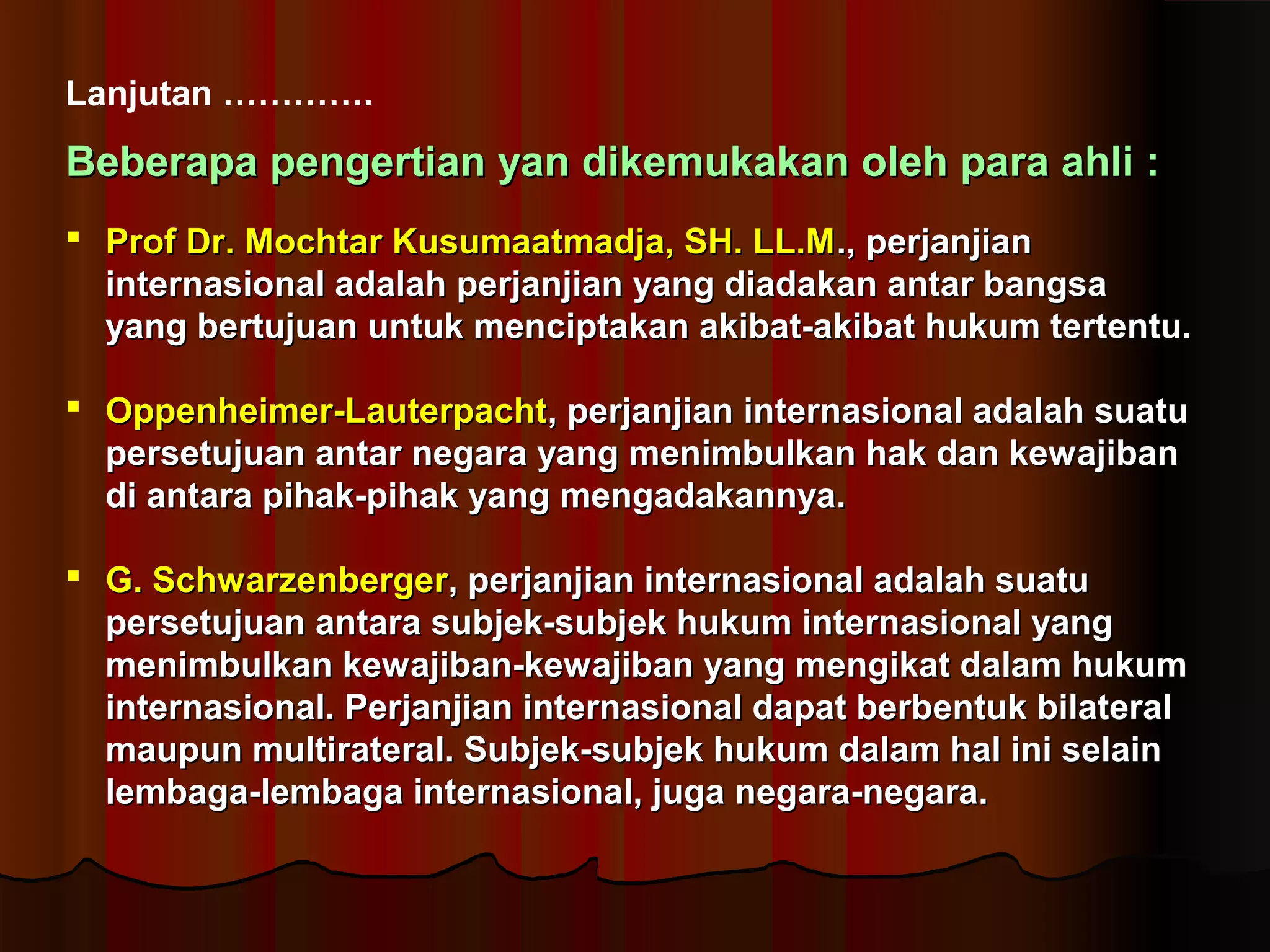 Lanjutan …………. 
BBeebbeerraappaa ppeennggeerrttiiaann yyaann ddiikkeemmuukkaakkaann oolleehh ppaarraa aahhllii :: 
 PPrrooff DDrr.. MMoocchhttaarr KKuussuummaaaattmmaaddjjaa,, SSHH.. LLLL..MM..,, ppeerrjjaannjjiiaann 
iinntteerrnnaassiioonnaall aaddaallaahh ppeerrjjaannjjiiaann yyaanngg ddiiaaddaakkaann aannttaarr bbaannggssaa 
yyaanngg bbeerrttuujjuuaann uunnttuukk mmeenncciippttaakkaann aakkiibbaatt--aakkiibbaatt hhuukkuumm tteerrtteennttuu.. 
 OOppppeennhheeiimmeerr--LLaauutteerrppaacchhtt,, ppeerrjjaannjjiiaann iinntteerrnnaassiioonnaall aaddaallaahh ssuuaattuu 
ppeerrsseettuujjuuaann aannttaarr nneeggaarraa yyaanngg mmeenniimmbbuullkkaann hhaakk ddaann kkeewwaajjiibbaann 
ddii aannttaarraa ppiihhaakk--ppiihhaakk yyaanngg mmeennggaaddaakkaannnnyyaa.. 
 GG.. SScchhwwaarrzzeennbbeerrggeerr,, ppeerrjjaannjjiiaann iinntteerrnnaassiioonnaall aaddaallaahh ssuuaattuu 
ppeerrsseettuujjuuaann aannttaarraa ssuubbjjeekk--ssuubbjjeekk hhuukkuumm iinntteerrnnaassiioonnaall yyaanngg 
mmeenniimmbbuullkkaann kkeewwaajjiibbaann--kkeewwaajjiibbaann yyaanngg mmeennggiikkaatt ddaallaamm hhuukkuumm 
iinntteerrnnaassiioonnaall.. PPeerrjjaannjjiiaann iinntteerrnnaassiioonnaall ddaappaatt bbeerrbbeennttuukk bbiillaatteerraall 
mmaauuppuunn mmuullttiirraatteerraall.. SSuubbjjeekk--ssuubbjjeekk hhuukkuumm ddaallaamm hhaall iinnii sseellaaiinn 
lleemmbbaaggaa--lleemmbbaaggaa iinntteerrnnaassiioonnaall,, jjuuggaa nneeggaarraa--nneeggaarraa.. 
 