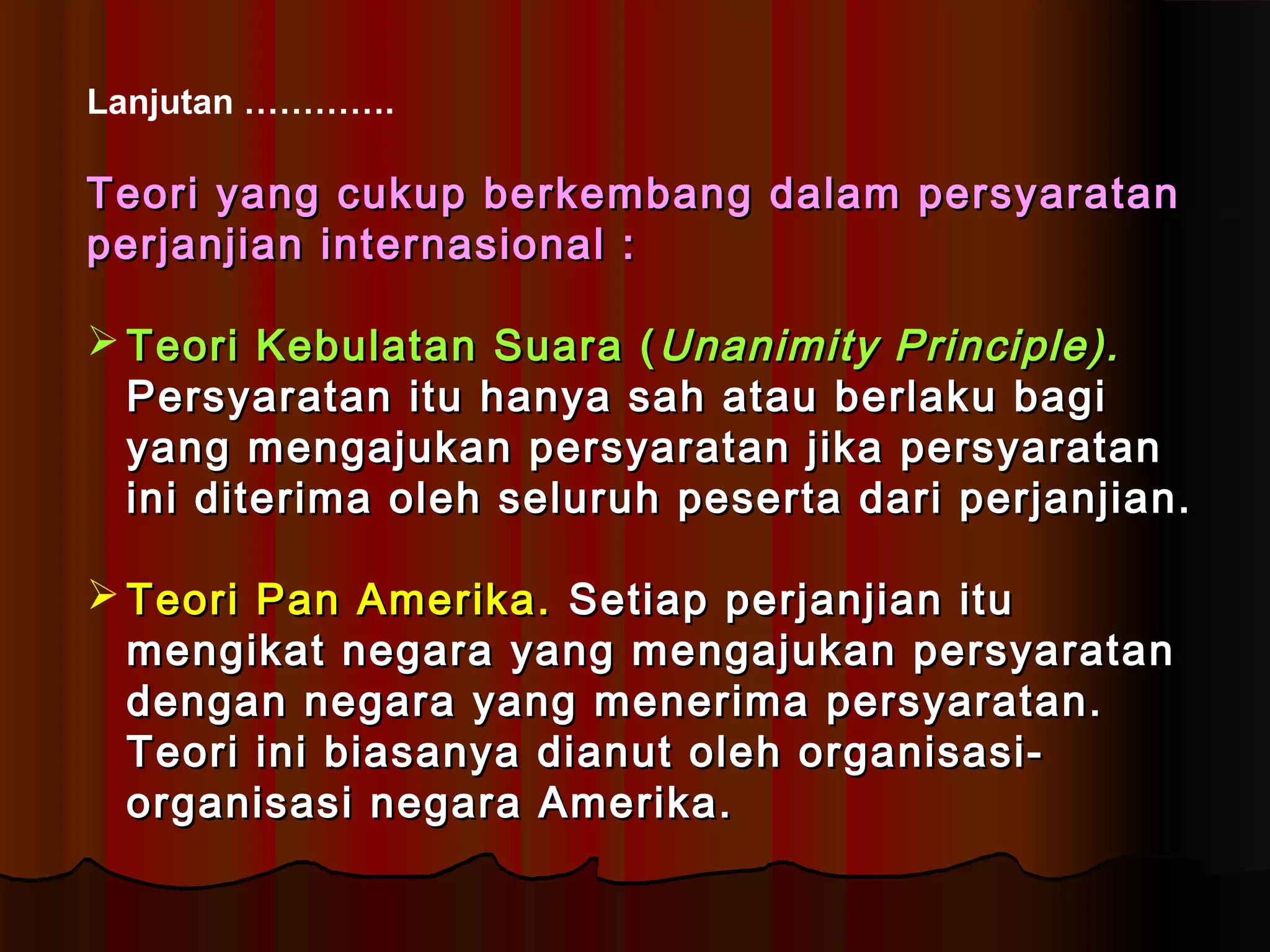 Lanjutan …………. 
TTeeoorrii yyaanngg ccuukkuupp bbeerrkkeemmbbaanngg ddaallaamm ppeerrssyyaarraattaann 
ppeerrjjaannjjiiaann iinntteerrnnaassiioonnaall :: 
TTeeoorrii KKeebbuullaattaann SSuuaarraa ((UUnnaanniimmiittyy PPrriinncciippllee)).. 
PPeerrssyyaarraattaann iittuu hhaannyyaa ssaahh aattaauu bbeerrllaakkuu bbaaggii 
yyaanngg mmeennggaajjuukkaann ppeerrssyyaarraattaann jjiikkaa ppeerrssyyaarraattaann 
iinnii ddiitteerriimmaa oolleehh sseelluurruuhh ppeesseerrttaa ddaarrii ppeerrjjaannjjiiaann.. 
TTeeoorrii PPaann AAmmeerriikkaa.. SSeettiiaapp ppeerrjjaannjjiiaann iittuu 
mmeennggiikkaatt nneeggaarraa yyaanngg mmeennggaajjuukkaann ppeerrssyyaarraattaann 
ddeennggaann nneeggaarraa yyaanngg mmeenneerriimmaa ppeerrssyyaarraattaann.. 
TTeeoorrii iinnii bbiiaassaannyyaa ddiiaannuutt oolleehh oorrggaanniissaassii-- 
oorrggaanniissaassii nneeggaarraa AAmmeerriikkaa.. 
 