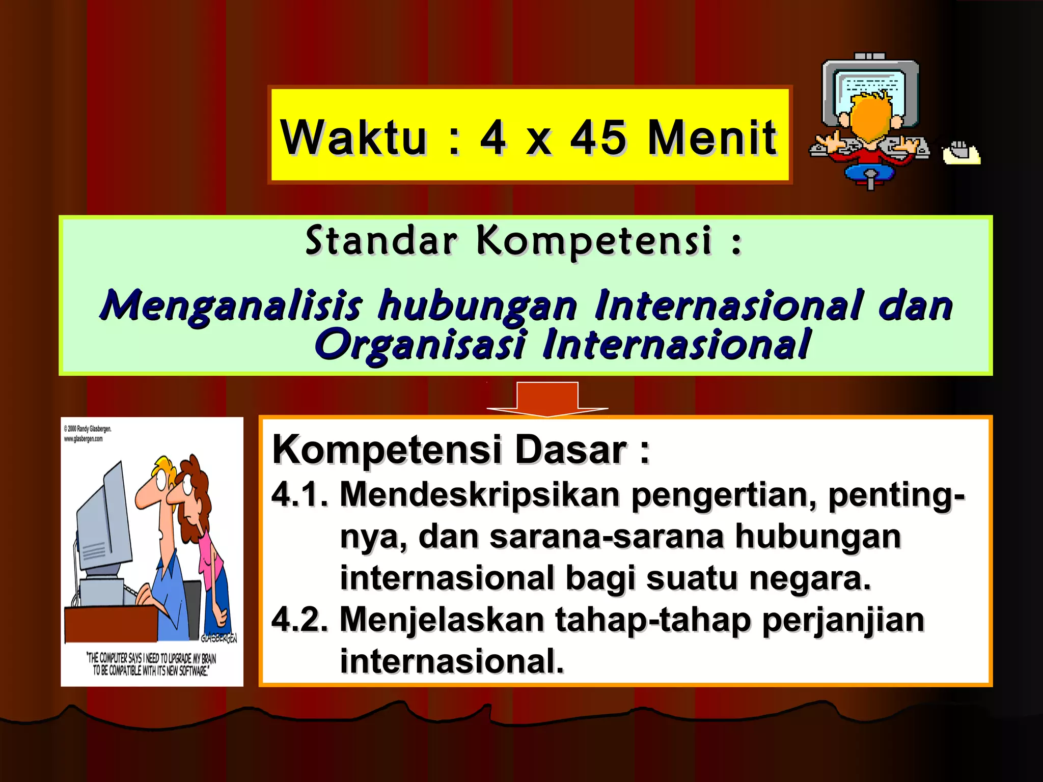 WWaakkttuu :: 44 xx 4455 MMeenniitt 
SSttaannddaarr KKoommppeetteennssii :: 
MMeennggaannaalliissiiss hhuubbuunnggaann IInntteerrnnaassiioonnaall ddaann 
OOrrggaanniissaassii IInntteerrnnaassiioonnaall 
KKoommppeetteennssii DDaassaarr :: 
44..11.. MMeennddeesskkrriippssiikkaann ppeennggeerrttiiaann,, ppeennttiinngg-- 
nnyyaa,, ddaann ssaarraannaa--ssaarraannaa hhuubbuunnggaann 
iinntteerrnnaassiioonnaall bbaaggii ssuuaattuu nneeggaarraa.. 
44..22.. MMeennjjeellaasskkaann ttaahhaapp--ttaahhaapp ppeerrjjaannjjiiaann 
iinntteerrnnaassiioonnaall.. 
 