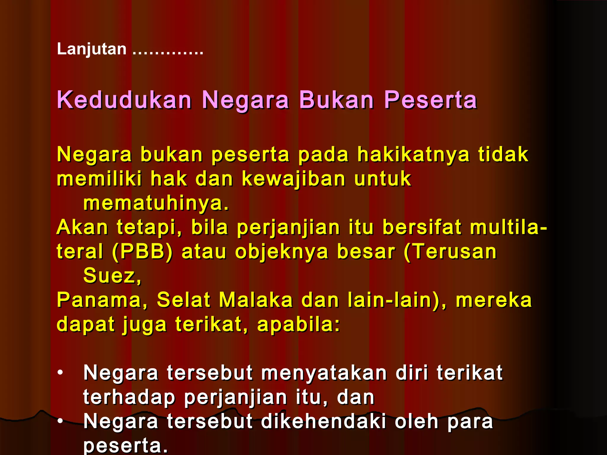 Lanjutan …………. 
KKeedduudduukkaann NNeeggaarraa BBuukkaann PPeesseerrttaa 
NNeeggaarraa bbuukkaann ppeesseerrttaa ppaaddaa hhaakkiikkaattnnyyaa ttiiddaakk 
mmeemmiilliikkii hhaakk ddaann kkeewwaajjiibbaann uunnttuukk 
mmeemmaattuuhhiinnyyaa.. 
AAkkaann tteettaappii,, bbiillaa ppeerrjjaannjjiiaann iittuu bbeerrssiiffaatt mmuullttiillaa-- 
tteerraall ((PPBBBB)) aattaauu oobbjjeekknnyyaa bbeessaarr ((TTeerruussaann 
SSuueezz,, 
PPaannaammaa,, SSeellaatt MMaallaakkaa ddaann llaaiinn--llaaiinn)),, mmeerreekkaa 
ddaappaatt jjuuggaa tteerriikkaatt,, aappaabbiillaa:: 
• NNeeggaarraa tteerrsseebbuutt mmeennyyaattaakkaann ddiirrii tteerriikkaatt 
tteerrhhaaddaapp ppeerrjjaannjjiiaann iittuu,, ddaann 
• NNeeggaarraa tteerrsseebbuutt ddiikkeehheennddaakkii oolleehh ppaarraa 
ppeesseerrttaa.. 
 